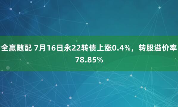 全赢随配 7月16日永22转债上涨0.4%，转股溢价率78.85%