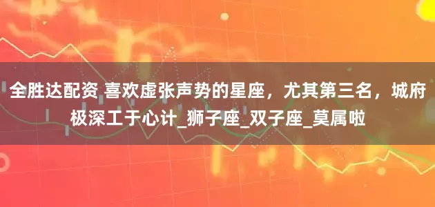 全胜达配资 喜欢虚张声势的星座，尤其第三名，城府极深工于心计_狮子座_双子座_莫属啦