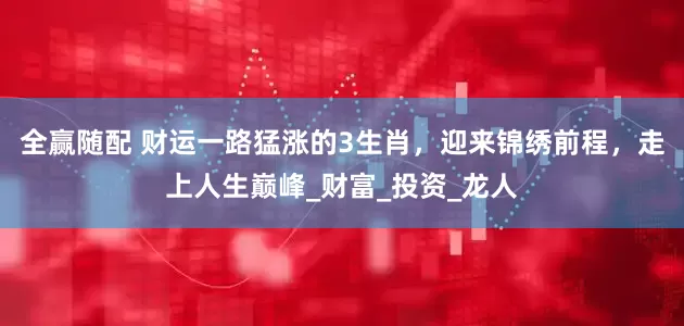 全赢随配 财运一路猛涨的3生肖，迎来锦绣前程，走上人生巅峰_财富_投资_龙人