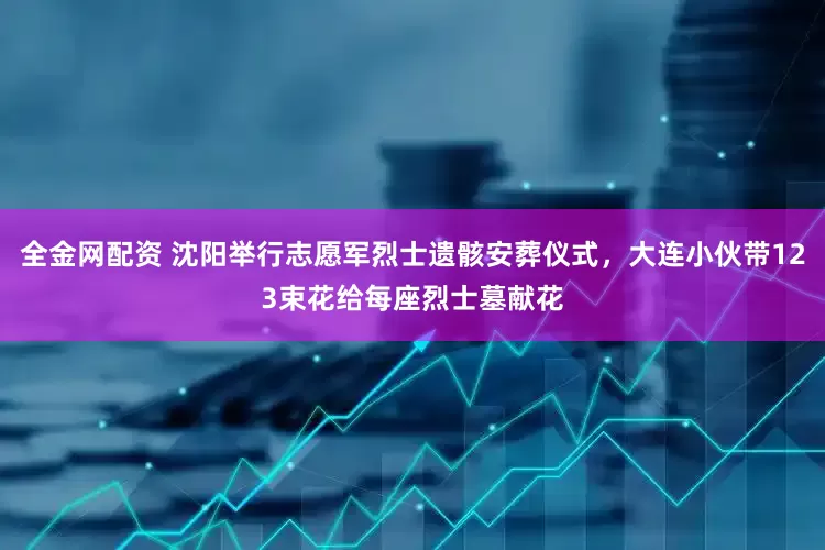 全金网配资 沈阳举行志愿军烈士遗骸安葬仪式，大连小伙带123束花给每座烈士墓献花