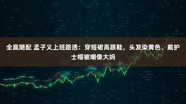 全赢随配 孟子义上班路透：穿短裙高跟鞋，头发染黄色、戴护士帽被嘲像大妈