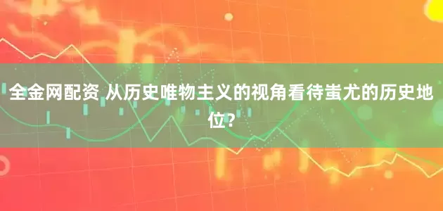 全金网配资 从历史唯物主义的视角看待蚩尤的历史地位？