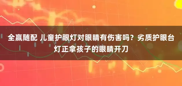 全赢随配 儿童护眼灯对眼睛有伤害吗？劣质护眼台灯正拿孩子的眼睛开刀