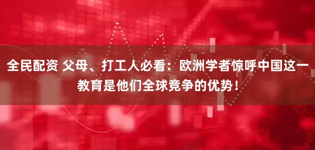 全民配资 父母、打工人必看：欧洲学者惊呼中国这一教育是他们全球竞争的优势！
