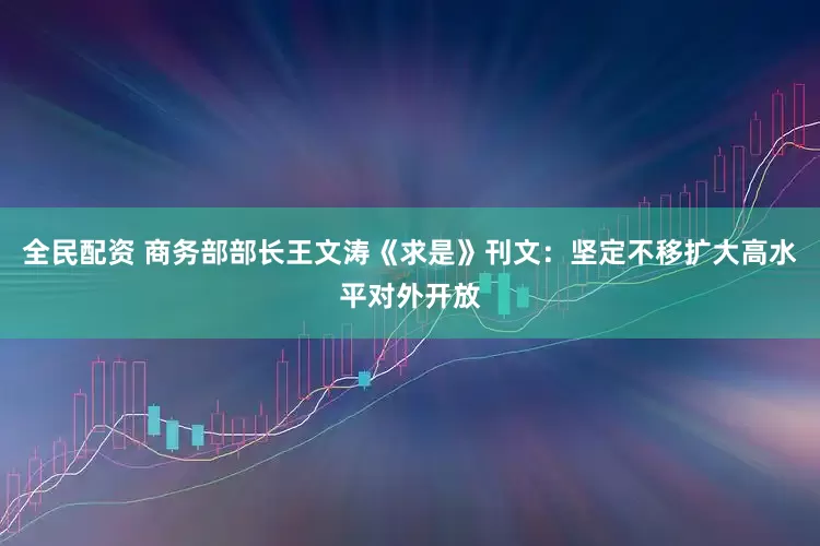 全民配资 商务部部长王文涛《求是》刊文：坚定不移扩大高水平对外开放