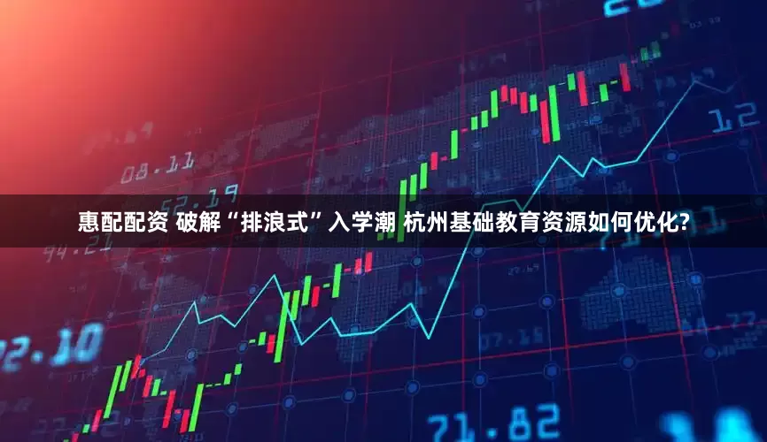 惠配配资 破解“排浪式”入学潮 杭州基础教育资源如何优化?