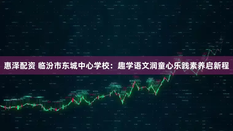 惠泽配资 临汾市东城中心学校：趣学语文润童心乐践素养启新程
