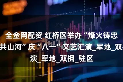 全金网配资 红桥区举办“烽火铸忠魂 军民共山河”庆“八一”文艺汇演_军地_双拥_驻区