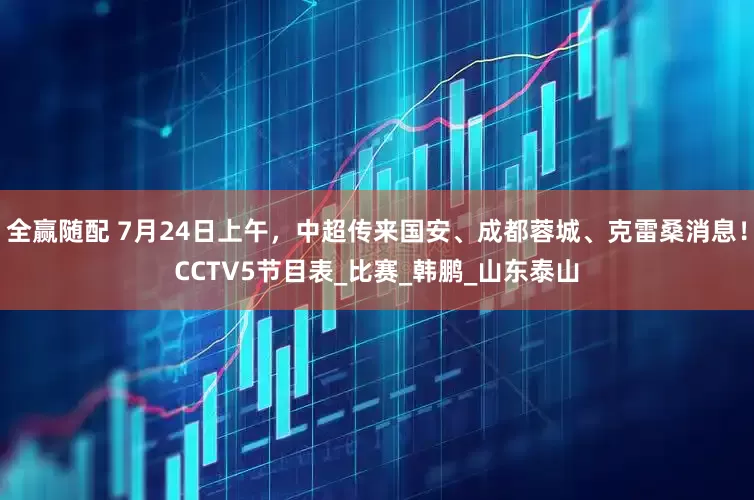 全赢随配 7月24日上午，中超传来国安、成都蓉城、克雷桑消息！CCTV5节目表_比赛_韩鹏_山东泰山