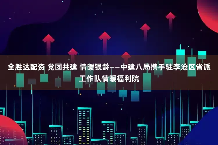 全胜达配资 党团共建 情暖银龄——中建八局携手驻李沧区省派工作队情暖福利院