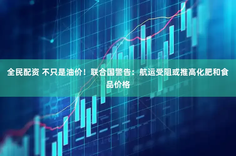 全民配资 不只是油价！联合国警告：航运受阻或推高化肥和食品价格