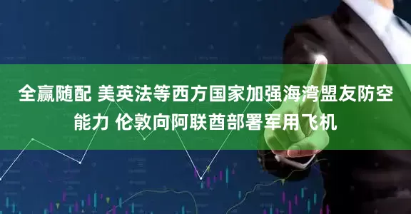 全赢随配 美英法等西方国家加强海湾盟友防空能力 伦敦向阿联酋部署军用飞机