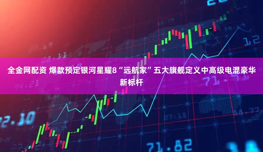 全金网配资 爆款预定银河星耀8“远航家”五大旗舰定义中高级电混豪华新标杆