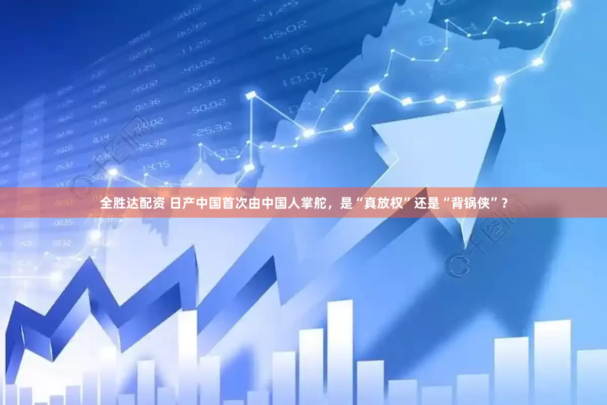 全胜达配资 日产中国首次由中国人掌舵，是“真放权”还是“背锅侠”？