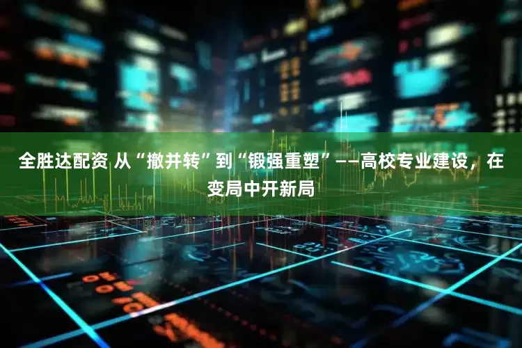 全胜达配资 从“撤并转”到“锻强重塑”——高校专业建设，在变局中开新局