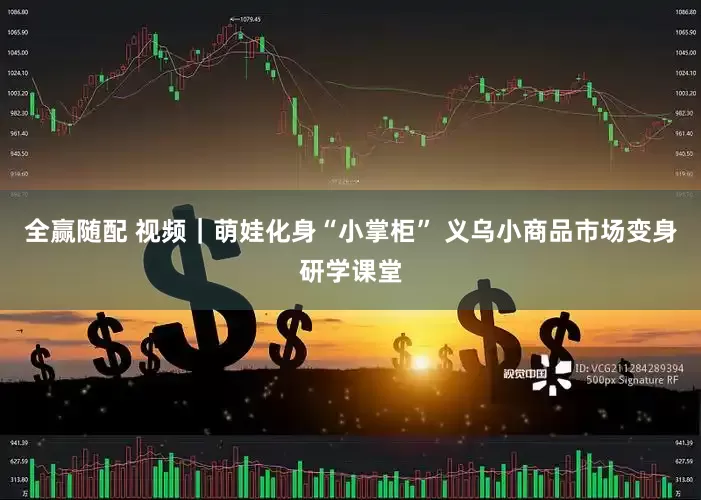 全赢随配 视频｜萌娃化身“小掌柜” 义乌小商品市场变身研学课堂