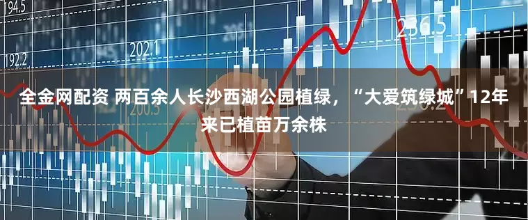 全金网配资 两百余人长沙西湖公园植绿，“大爱筑绿城”12年来已植苗万余株