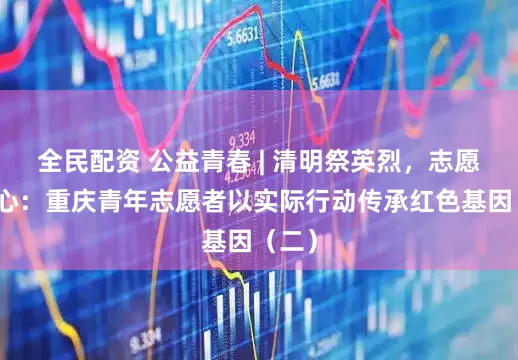 全民配资 公益青春 | 清明祭英烈,志愿践初心:重庆青年志愿者以实际行动传承红色基因(二)