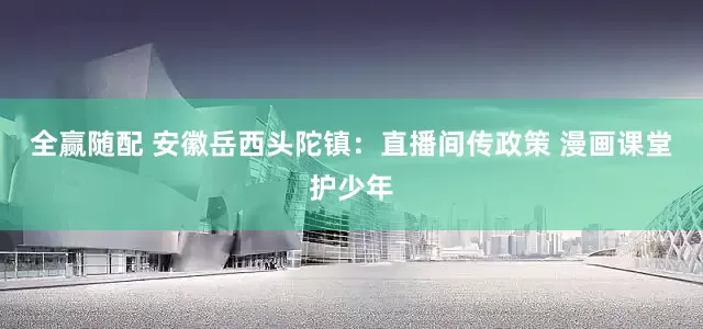 全赢随配 安徽岳西头陀镇：直播间传政策 漫画课堂护少年